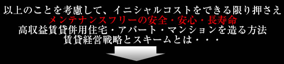 以上のことを考慮して、イニシャルコストをできる限り抑えメンテナンスフリーの安全・安心・長寿命、高収益賃貸併用住宅・アパート・マンションを造る方法、賃貸経営戦略をスキームとは・・・